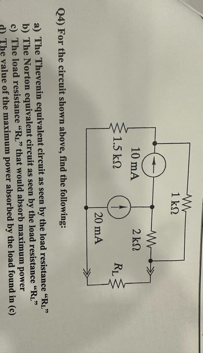 10 mA
1.5 ΚΩ
M
1kΩ
www
2 ΚΩ
20 mA
RL
W
Q4) For the circuit shown above, find the following:
a) The Thevenin equivalent circuit as seen by the load resistance "RL"
b) The Norton equivalent circuit as seen by the load resistance "RL"
c) The load resistance "R₁" that would absorb maximum power
d) The value of the maximum power absorbed by the load found in (c)