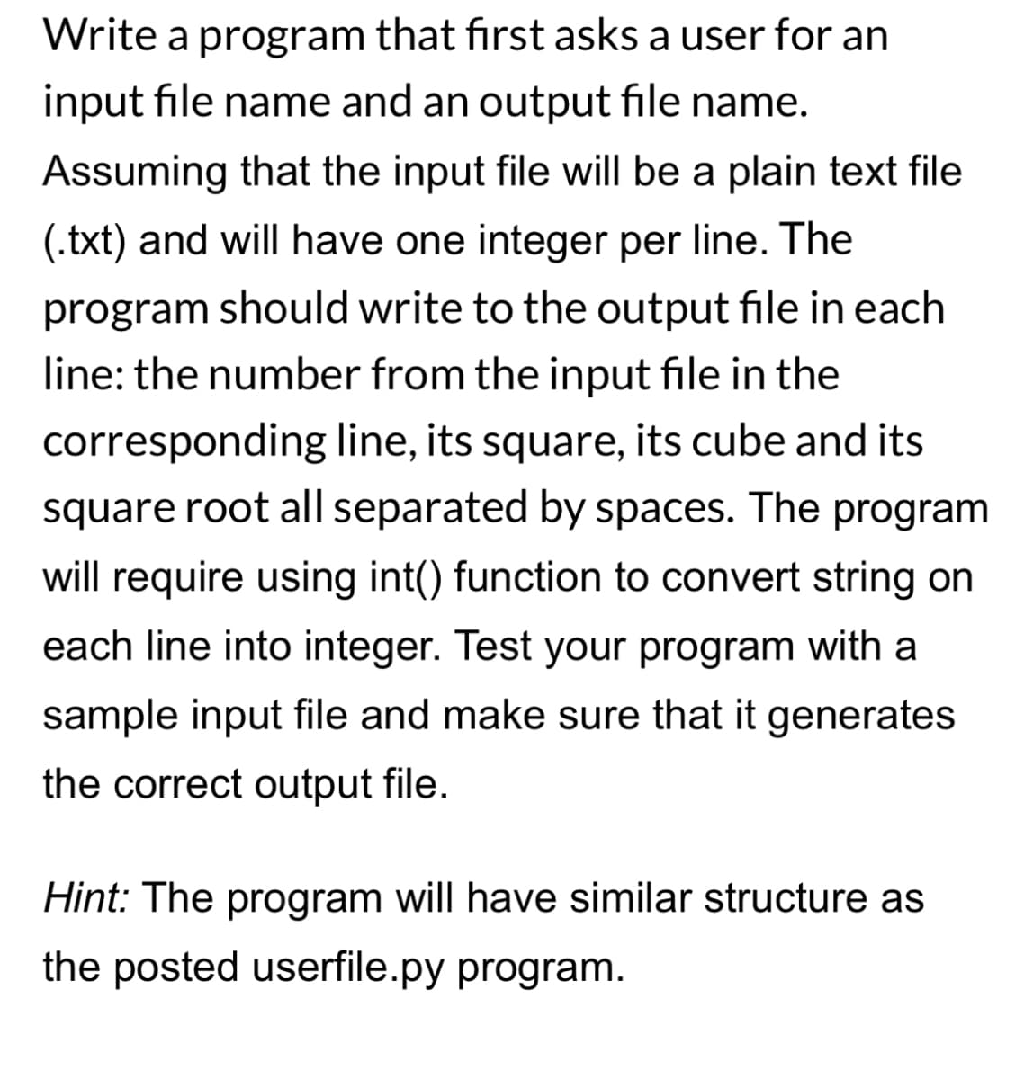 Write a program that first asks a user for an
input file name and an output file name.
Assuming that the input file will be a plain text file
(.txt) and will have one integer per line. The
program should write to the output file in each
line: the number from the input file in the
corresponding line, its square, its cube and its
square root all separated by spaces. The program
will require using int() function to convert string on
each line into integer. Test your program with a
sample input file and make sure that it generates
the correct output file.
Hint: The program will have similar structure as
the posted userfile.py program.
