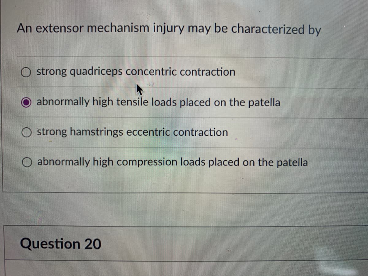 An extensor mechanism injury may be characterized by
O strong quadriceps concentric contraction
abnormally high tensile loads placed on the patella
strong hamstrings eccentric contraction
O abnormally high compression loads placed on the patella
Question 20

