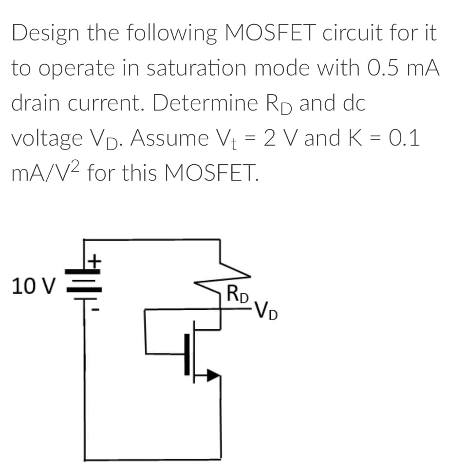 Design the following MOSFET circuit for it
to operate in saturation mode with 0.5 mA
drain current. Determine Rp and dc
voltage VĎ. Assume V₁ = 2 V and K = 0.1
mA/V² for this MOSFET.
10 V
RD
-VD