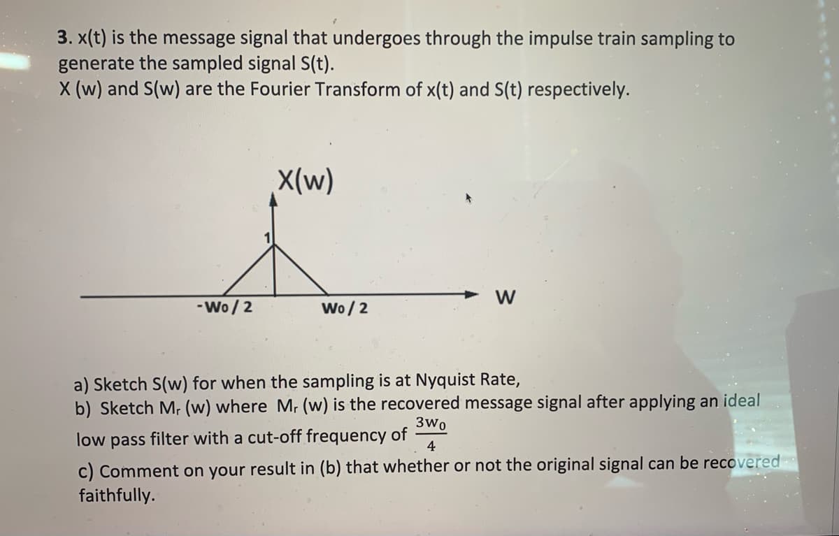 3. x(t) is the message signal that undergoes through the impulse train sampling to
generate the sampled signal S(t).
X (w) and S(w) are the Fourier Transform of x(t) and S(t) respectively.
X(w)
w
-Wo / 2
Wo / 2
a) Sketch S(w) for when the sampling is at Nyquist Rate,
b) Sketch M, (w) where M, (w) is the recovered message signal after applying an ideal
3wo
low
pass
filter with a cut-off frequency of
4
c) Comment on your result in (b) that whether or not the original signal can be recovered
faithfully.
