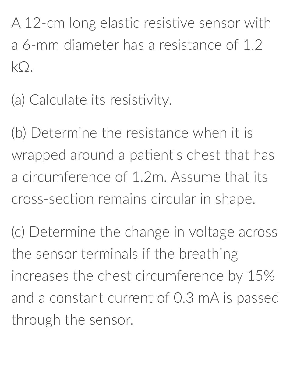 A 12-cm long elastic resistive sensor with
a 6-mm diameter has a resistance of 1.2
ΚΩ.
(a) Calculate its resistivity.
(b) Determine the resistance when it is
wrapped around a patient's chest that has
a circumference of 1.2m. Assume that its
cross-section remains circular in shape.
(c) Determine the change in voltage across
the sensor terminals if the breathing
increases the chest circumference by 15%
and a constant current of 0.3 mA is passed
through the sensor.