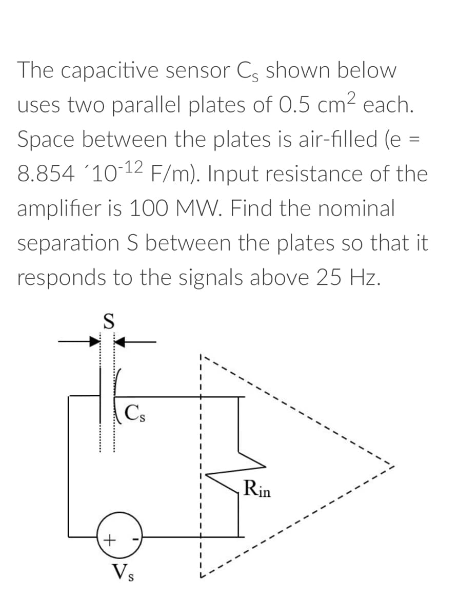 The capacitive sensor Cs shown below
uses two parallel plates of 0.5 cm² each.
Space between the plates is air-filled (e
8.854 '10-12 F/m). Input resistance of the
amplifier is 100 MW. Find the nominal
separation S between the plates so that it
responds to the signals above 25 Hz.
S
+
Cs
Vs
I
Rin