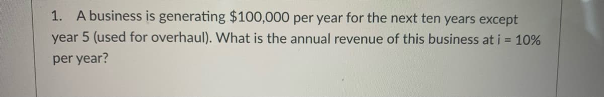 1. A business is generating $100,000 per year for the next ten years except
year 5 (used for overhaul). What is the annual revenue of this business at i = 10%
per year?
