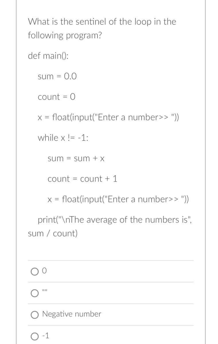 What is the sentinel of the loop in the
following program?
def main():
sum = 0.0
count = 0
x = float(input("Enter a number>> "))
while x != -1:
sum sum + x
||||
count = count + 1
x = float(input("Enter a number>> "))
print("\nThe average of the numbers is",
sum / count)
Negative number
O-1