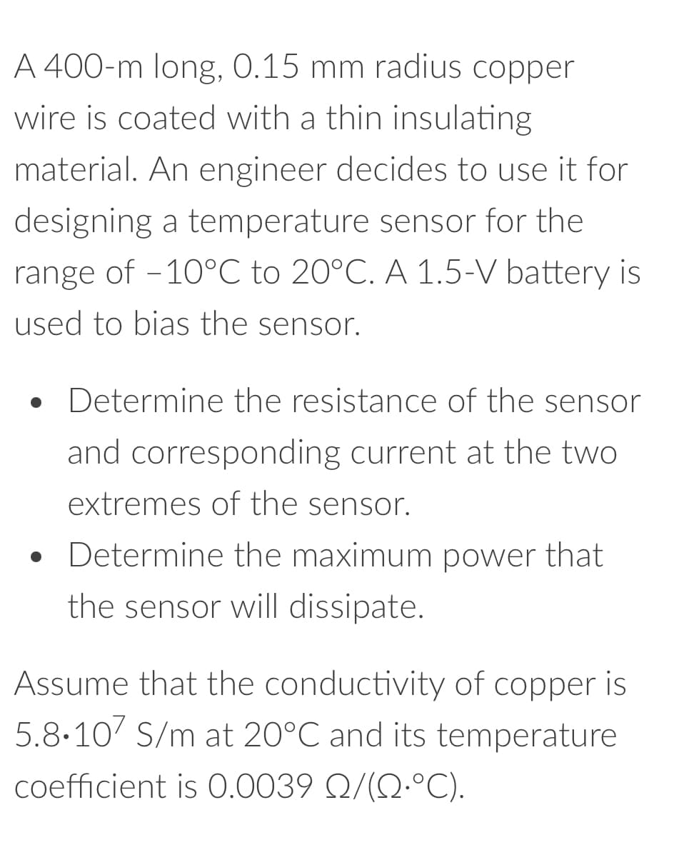 A 400-m long, 0.15 mm radius copper
wire is coated with a thin insulating
material. An engineer decides to use it for
designing a temperature sensor for the
range of -10°C to 20°C. A 1.5-V battery is
used to bias the sensor.
• Determine the resistance of the sensor
and corresponding current at the two
extremes of the sensor.
●
• Determine the maximum power that
the sensor will dissipate.
Assume that the conductivity of copper is
5.8.107 S/m at 20°C and its temperature
coefficient is 0.0039 Q/(°C).