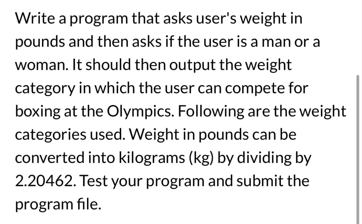 Write a program that asks user's weight in
pounds and then asks if the user is a man or a
woman. It should then output the weight
category in which the user can compete for
boxing at the Olympics. Following are the weight
categories used. Weight in pounds can be
converted into kilograms (kg) by dividing by
2.20462. Test your program and submit the
program file.