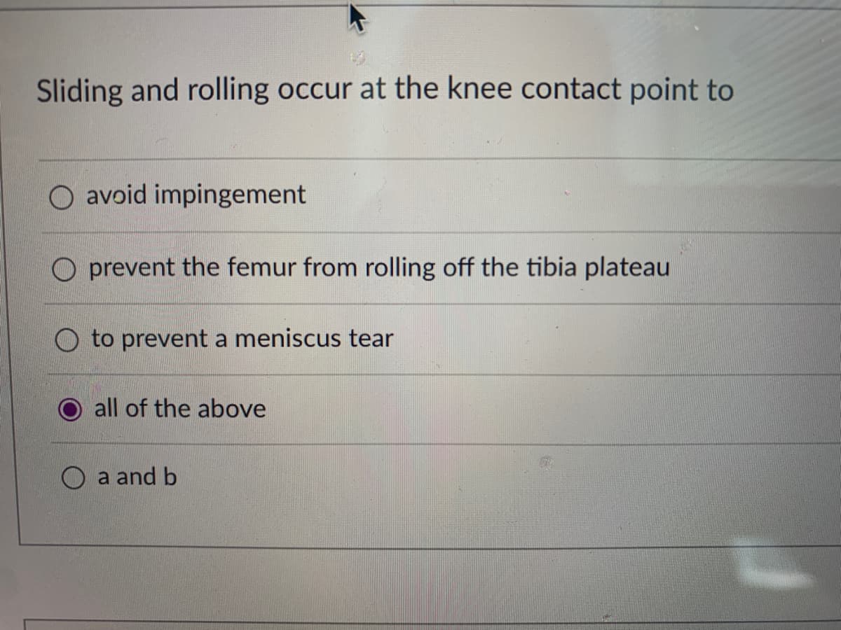 Sliding and rolling occur at the knee contact point to
O avoid impingement
prevent the femur from rolling off the tibia plateau
O to prevent a meniscus tear
all of the above
O a and b
