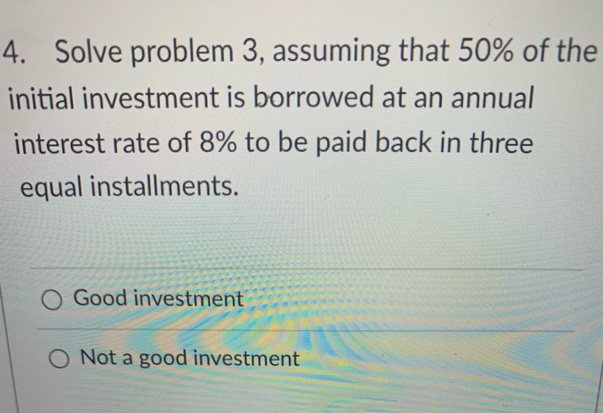 4. Solve problem 3, assuming that 50% of the
initial investment is borrowed at an annual
interest rate of 8% to be paid back in three
equal installments.
Good investment
O Not a good investment
