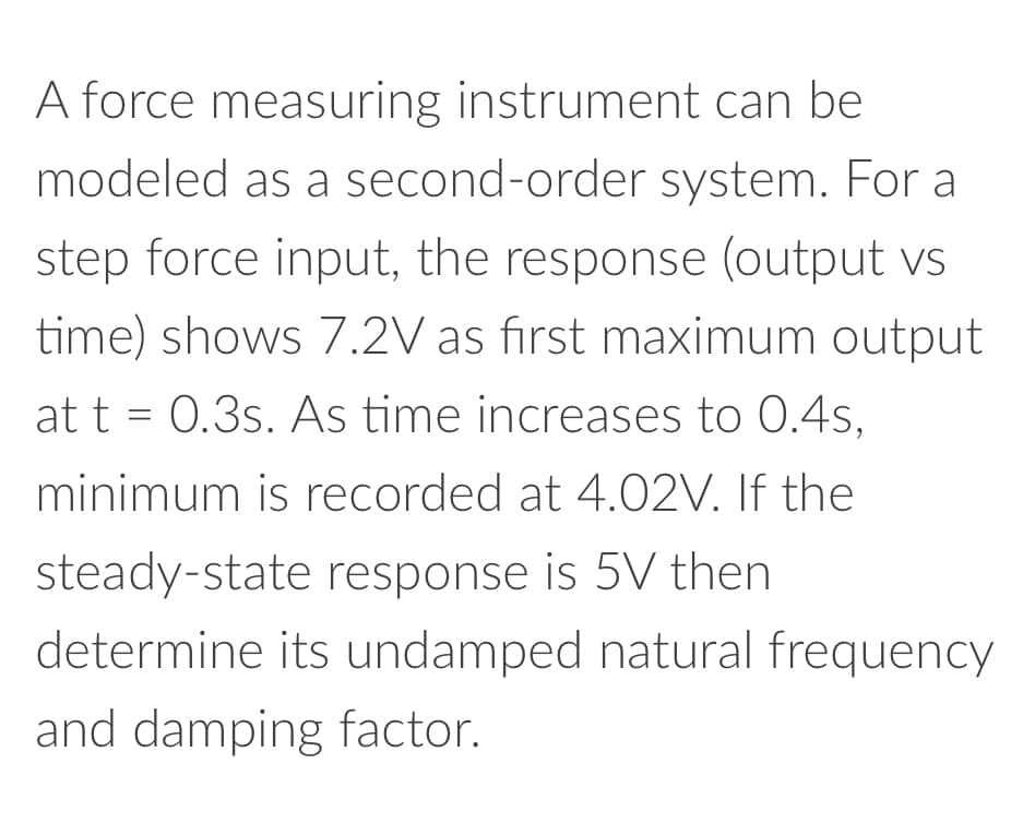 A force measuring instrument can be
modeled as a second-order system. For a
step force input, the response (output vs
time) shows 7.2V as first maximum output
at t= 0.3s. As time increases to 0.4s,
minimum is recorded at 4.02V. If the
steady-state response is 5V then
determine its undamped natural frequency
and damping factor.