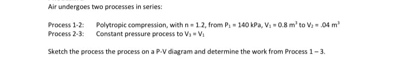 Air undergoes two processes in series:
Process 1-2: Polytropic compression, with n = 1.2, from P₁ = 140 kPa, V₁ = 0.8 m² to V₂ = .04 m³
Process 2-3: Constant pressure process to V₁ = V₁
Sketch the process the process on a P-V diagram and determine the work from Process 1-3.