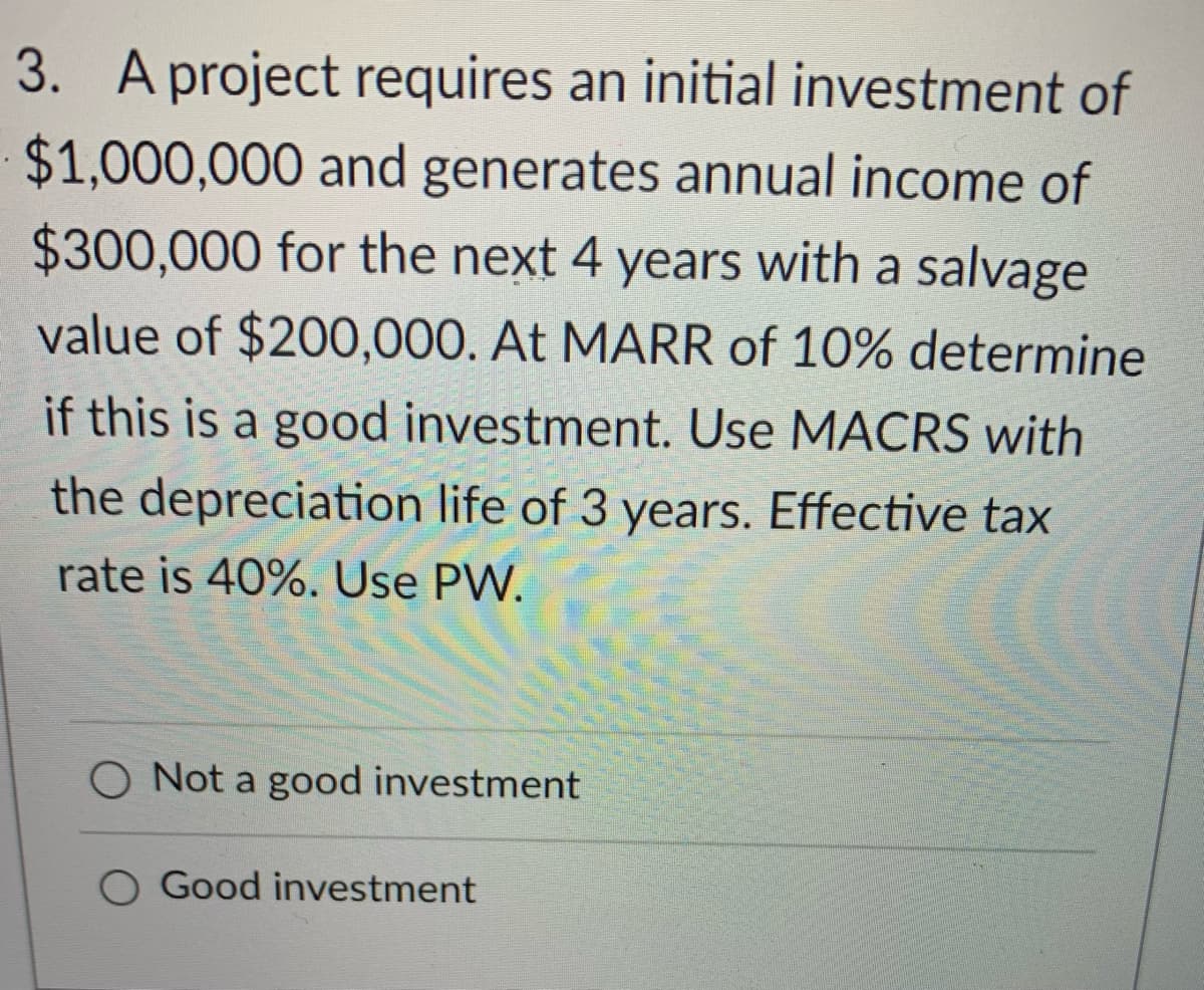 3. A project requires an initial investment of
$1,000,000 and generates annual income of
$300,000 for the next 4 years with a salvage
value of $200,000. At MARR of 10% determine
if this is a good investment. Use MACRS with
the depreciation life of 3 years. Effective tax
rate is 40%. Use PW.
Not a good investment
O Good investment
