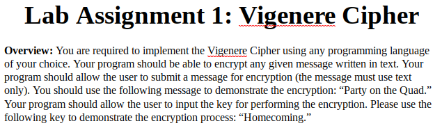 Lab Assignment 1: Vigenere Cipher
Overview: You are required to implement the Vigenere Cipher using any programming language
of your choice. Your program should be able to encrypt any given message written in text. Your
program should allow the user to submit a message for encryption (the message must use text
only). You should use the following message to demonstrate the encryption: “Party on the Quad."
Your program should allow the user to input the key for performing the encryption. Please use the
following key to demonstrate the encryption process: "Homecoming."
