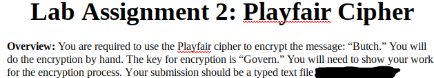 Lab Assignment 2: Playfair Cipher
Overview: You are required to use the Playfair cipher to encrypt the message: "Butch." You will
do the encryption by hand. The key for encryption is “Govern." You will need to show your work
for the encryption process. Your submission should be a typed text file

