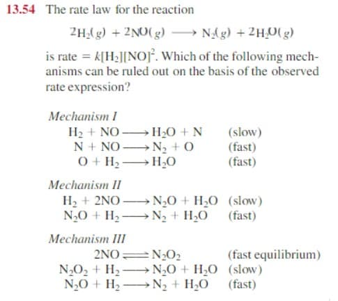 13.54 The rate law for the reaction
2H₂(g) + 2NO(g)
N₂(g) + 2H₂O(g)
is rate = k[H₂][NO]. Which of the following mech-
anisms can be ruled out on the basis of the observed
rate expression?
Mechanism I
H₂ + NO→→→→→→ H₂O + N
N + NO
N₂ + O
O + H₂
H₂O
Mechanism II
H₂ + 2NO→→→N₂O + H₂O
N₂O + H₂N₂ + H₂O
Mechanism III
2NO=N₂0₂
N₂O₂ + H₂N₂O + H₂O
N₂O + H₂ →→N₂ + H₂O
(slow)
(fast)
(fast)
(slow)
(fast)
(fast equilibrium)
(slow)
(fast)