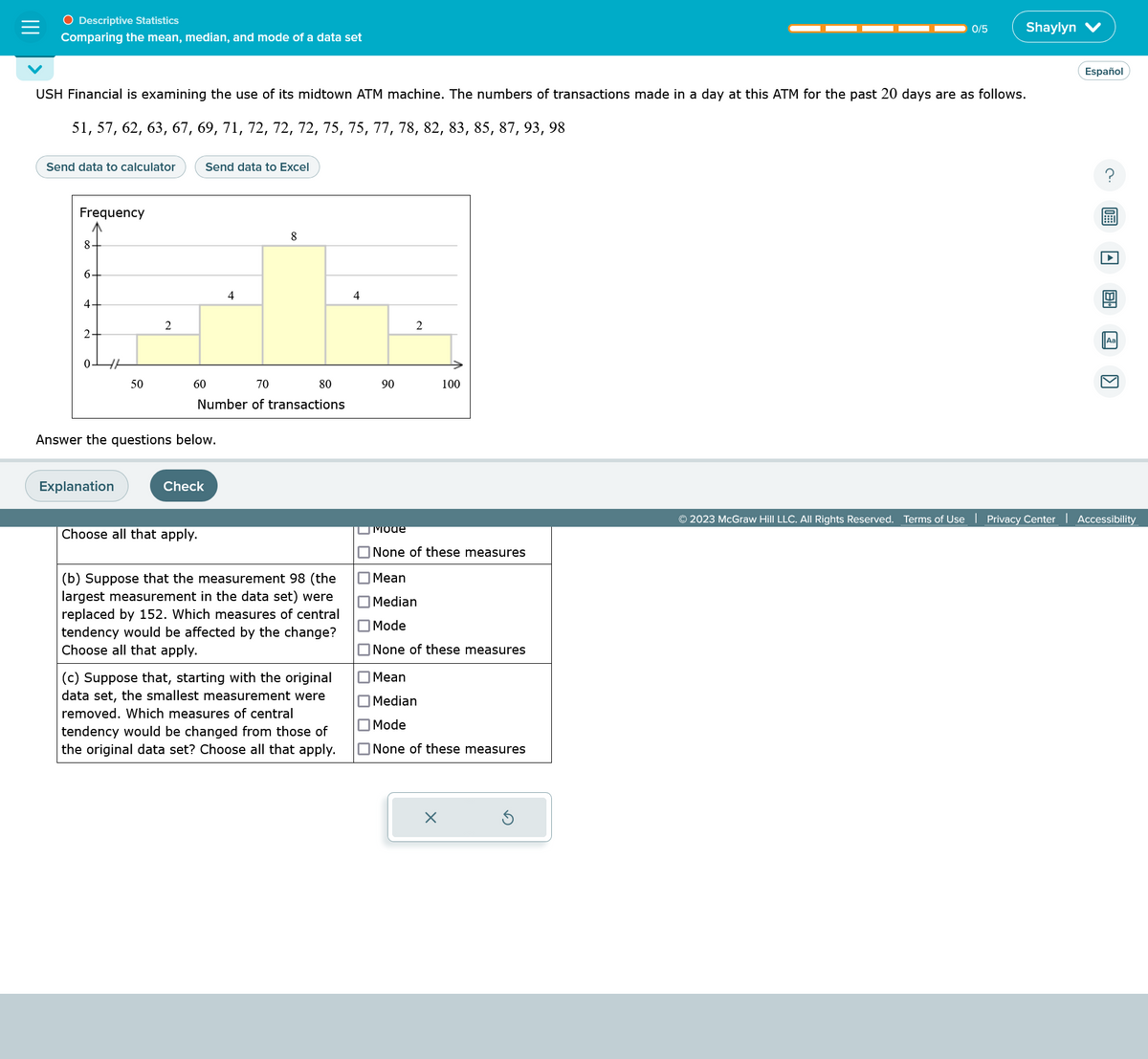 O Descriptive Statistics
Comparing the mean, median, and mode of a data set
Send data to calculator
USH Financial is examining the use of its midtown ATM machine. The numbers of transactions made in a day at this ATM for the past 20 days are as follows.
51, 57, 62, 63, 67, 69, 71, 72, 72, 72, 75, 75, 77, 78, 82, 83, 85, 87, 93, 98
Frequency
8.
6+
4.
2+
0-
HH
50
Explanation
2
Send data to Excel
60
Answer the questions below.
70
Number of transactions
Check
Choose all that apply.
4
8
80
(b) Suppose that the measurement 98 (the
largest measurement in the data set) were
replaced by 152. Which measures of central
tendency would be affected by the change?
Choose all that apply.
(c) Suppose that, starting with the original
data set, the smallest measurement were
removed. Which measures of central
tendency would be changed from those of
the original data set? Choose all that apply.
4
90
2
100
путоае
None of these measures
Mean
Median
Mode
None of these measures
0/5
Mean
Median
Mode
None of these measures
Shaylyn
© 2023 McGraw Hill LLC. All Rights Reserved. Terms of Use | Privacy Center
Español
Aa
Accessibility