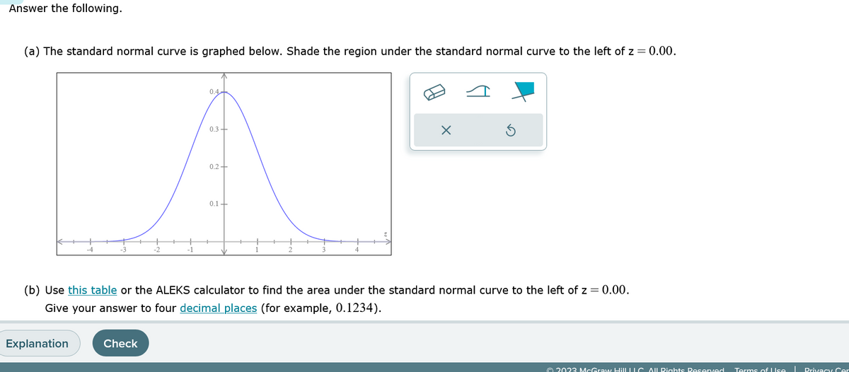 Answer the following.
(a) The standard normal curve is graphed below. Shade the region under the standard normal curve to the left of z = 0.00.
-4
Explanation
-2
Check
-1
0.4
0.3+
0.2+
0.1+
3
4
(b) Use this table or the ALEKS calculator to find the area under the standard normal curve to the left of z = 0.00.
Give your answer to four decimal places (for example, 0.1234).
X
© 2023 McGraw HillLLC. All Rights Reserved
Terms of Use
T
Privacy Cer