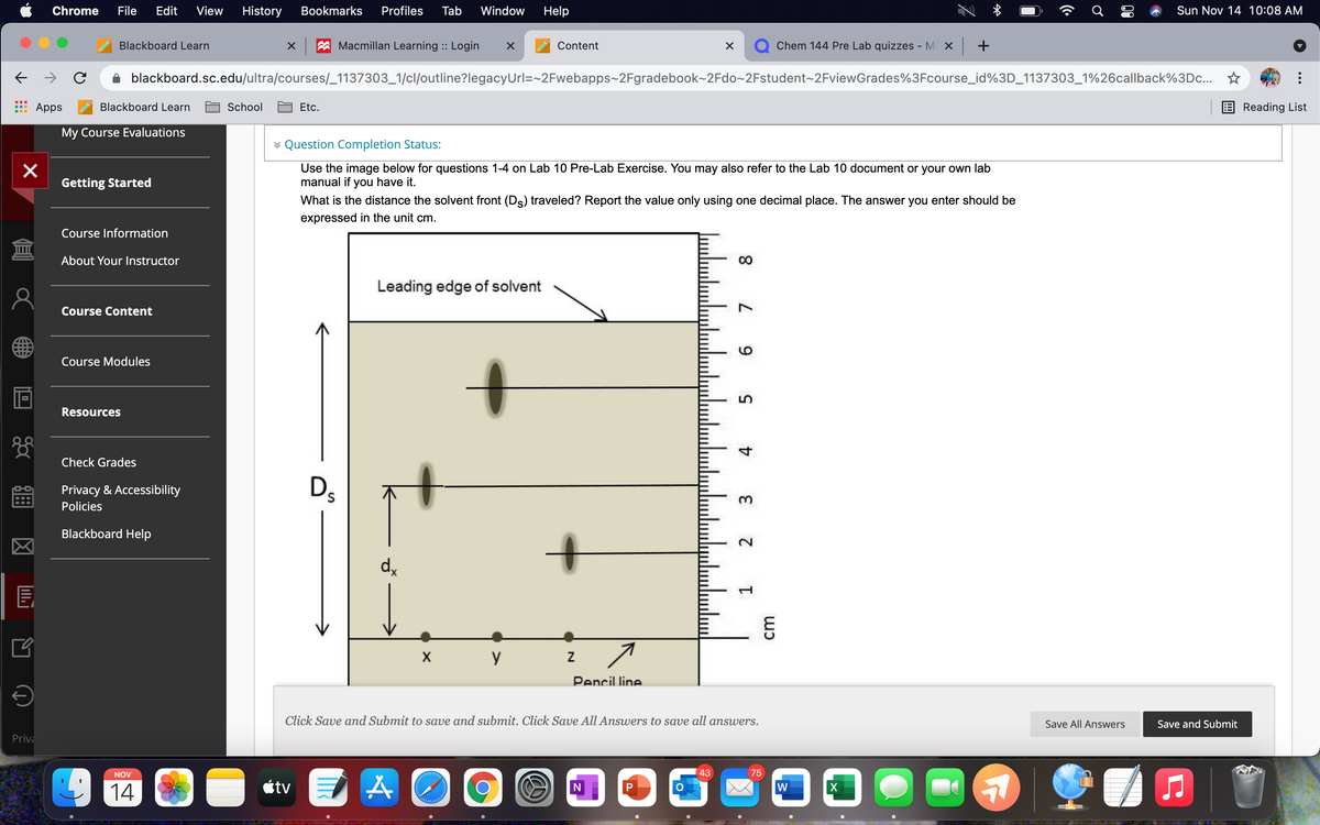 Chrome
File
Edit
View
History
Bookmarks
Profiles
Tab
Window
Help
Sun Nov 14 10:08 AM
Blackboard Learn
A Macmillan Learning :: Login
Content
Chem 144 Pre Lab quizzes - Mi x +
blackboard.sc.edu/ultra/courses/_1137303_1/cl/outline?legacyUrl=~2Fwebapps~2Fgradebook~2Fdo~2Fstudent~2FviewGrades%3Fcourse_id%3D_1137303_1%26callback%3Dc... ☆
Apps
Blackboard Learn
School
Etc.
Reading List
My Course Evaluations
* Question Completion Status:
Use the image below for questions 1-4 on Lab 10 Pre-Lab Exercise. You may also refer to the Lab 10 document or your own lab
manual if you have it.
Getting Started
What is the distance the solvent front (Ds) traveled? Report the value only using one decimal place. The answer you enter should be
expressed in the unit cm.
Course Information
About Your lInstructor
CO
Leading edge of solvent
Course Content
Course Modules
Resources
Check Grades
Privacy & Accessibility
Ds
3.
Policies
Blackboard Help
d,
E
X
y
Pencil line
Click Save and Submit to save and submit. Click Save All Answers to save all answers.
Save All Answers
Save and Submit
Priva
NOV
43
75
14
étv
W
9.
5.
2.
