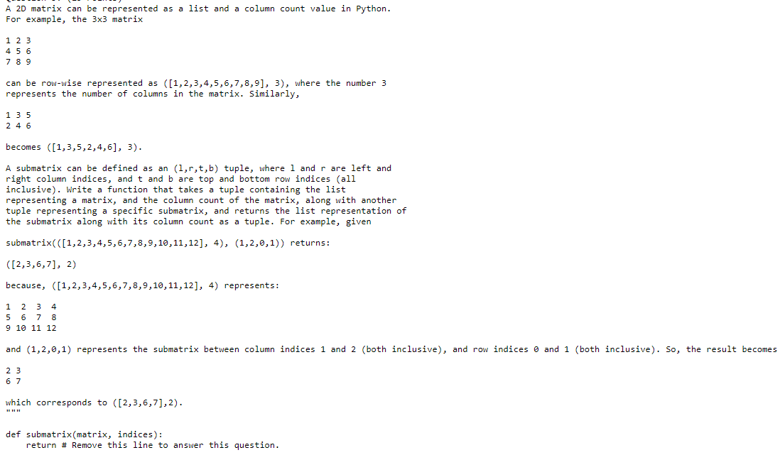 A 2D matrix can be represented as a list and a column count value in Python.
For example, the 3x3 matrix
1 2 3
456
7 89
can be row-wise represented as ([1,2,3,4,5,6,7,8,9], 3), where the number 3
represents the number of columns in the matrix. Similarly,
1 35
2 4 6
becomes ([1,3,5,2,4,6], 3).
A submatrix can be defined as an (1,r,t,b) tuple, where 1 and r are left and
right column indices, and t and b are top and bottom row indices (ali
inclusive). Write a function that takes a tuple containing the list
representing a matrix, and the column count of the matrix, along with another
tuple representing a specific submatrix, and returns the list representation of
the submatrix along with its column count as a tuple. For example, given
submatrix(([1,2,3,4,5,6,7,8,9,10,11,12], 4), (1,2,0,1)) returns:
([2,3,6,7], 2)
because, ([1,2,3,4,5,6,7,8,9,10,11,12], 4) represents:
1
2
3
4
7 8
9 10 11 12
6
and (1,2,0,1) represents the submatrix between column indices 1 and 2 (both inclusive), and row indices o and 1 (both inclusive). So, the result becomes
2 3
6 7
which corresponds to ([2,3,6,7],2).
def submatrix(matrix, indices):
return # Remove this line to answer this question.
