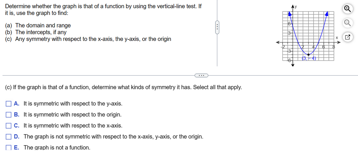 Determine whether the graph is that of a function by using the vertical-line test. If
it is, use the graph to find:
(a) The domain and range
(b) The intercepts, if any
(c) Any symmetry with respect to the x-axis, the y-axis, or the origin
...
(c) If the graph is that of a function, determine what kinds of symmetry it has. Select all that apply.
A. It is symmetric with respect to the y-axis.
B. It is symmetric with respect to the origin.
C. It is symmetric with respect to the x-axis.
D. The graph is not symmetric with respect to the x-axis, y-axis, or the origin.
E. The graph is not a function.
‒‒‒‒‒‒‒‒‒‒‒
16-
12-
y
4)
I
Q
4