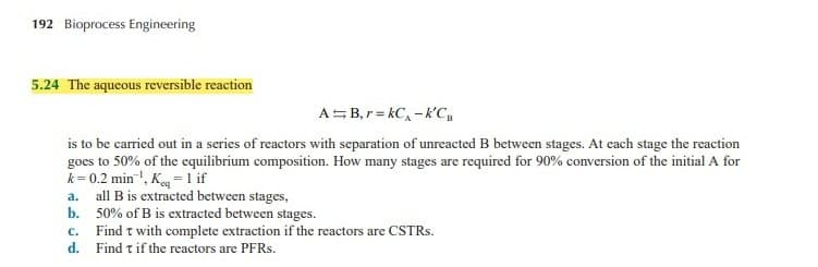 192 Bioprocess Engineering
5.24 The aqueous reversible reaction
ASB, r= kC, - k'C,
is to be carried out in a series of reactors with separation of unreacted B between stages. At each stage the reaction
goes to 50% of the equilibrium composition. How many stages are required for 90% conversion of the initial A for
k = 0.2 min ', K =1 if
a. all B is extracted between stages,
b. 50% of B is extracted between stages.
c. Find t with complete extraction if the reactors are CSTRS.
d. Find tif the reactors are PFRS.
