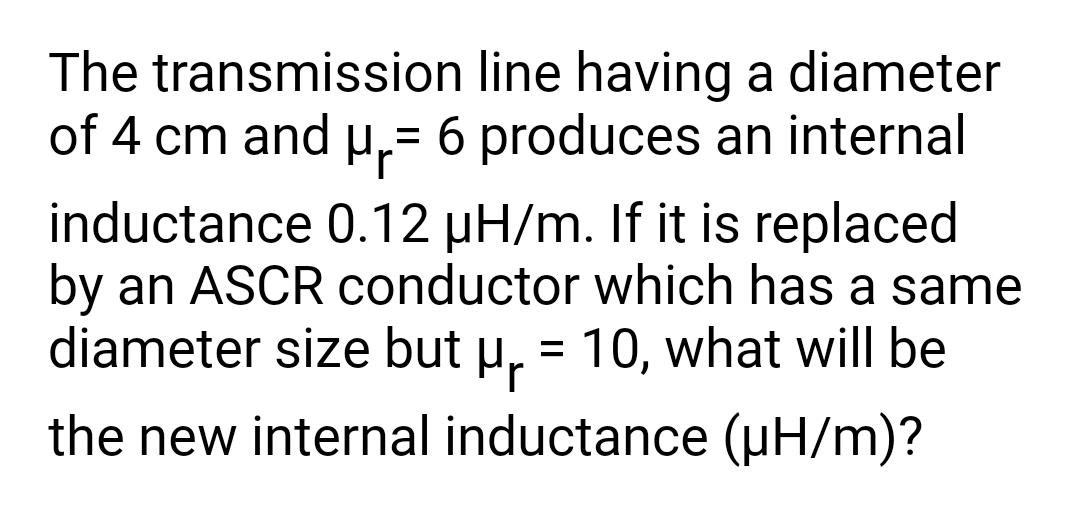 The transmission line having a diameter
of 4 cm and μ₁= 6 produces an internal
inductance 0.12 µH/m. If it is replaced
by an ASCR conductor which has a same
diameter size but µ₁ = 10, what will be
the new internal inductance (µH/m)?