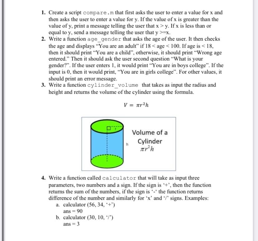 1. Create a script compare.m that first asks the user to enter a value for x and
then asks the user to enter a value for y. If the value of x is greater than the
value of y, print a message telling the user that x > y. If x is less than or
equal to y, send a message telling the user that y >=x.
2. Write a function age_gender that asks the age of the user. It then checks
the age and displays "You are an adult" if 18 < age < 100. If age is < 18,
then it should print "You are a child", otherwise, it should print “Wrong age
entered." Then it should ask the user second question "What is your
gender?". If the user enters 1, it would print "You are in boys college". If the
input is 0, then it would print, “You are in girls college". For other values, it
should print an error message.
3. Write a function cylinder_volume that takes as input the radius and
height and returns the volume of the cylinder using the formula.
V = ar?h
Volume of a
Cylinder
4. Write a function called calculator that will take as input three
parameters, two numbers and a sign. If the sign is +', then the function
returns the sum of the numbers, if the sign is -' the function returns
difference of the number and similarly for 'x' and /' signs. Examples:
a. calculator (56, 34, *+')
ans = 90
b. calculator (30, 10, */')
ans = 3
