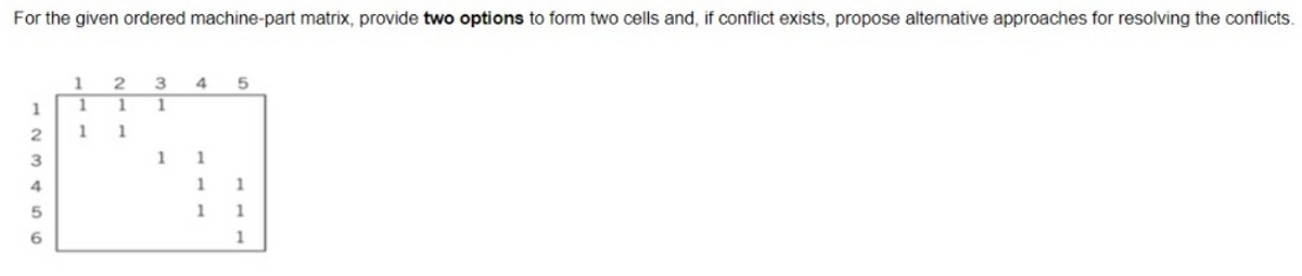 For the given ordered machine-part matrix, provide two options to form two cells and, if conflict exists, propose alternative approaches for resolving the conflicts.
1
2
13456
1
1
1
2
1
1
3
1
1
4
1
1
1
5
1
1
1