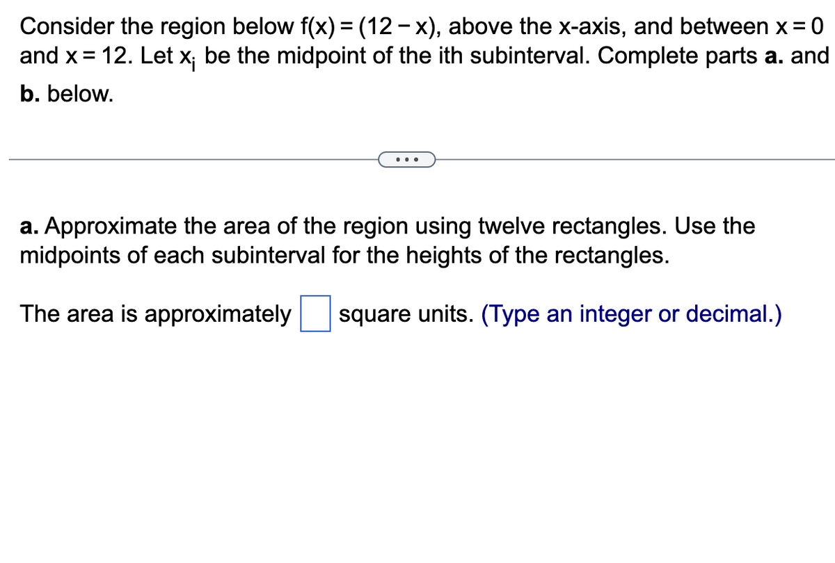Consider the region below f(x) = (12− x), above the x-axis, and between x = = 0
and x = 12. Let x; be the midpoint of the ith subinterval. Complete parts a. and
b. below.
a. Approximate the area of the region using twelve rectangles. Use the
midpoints of each subinterval for the heights of the rectangles.
The area is approximately
square units. (Type an integer or decimal.)