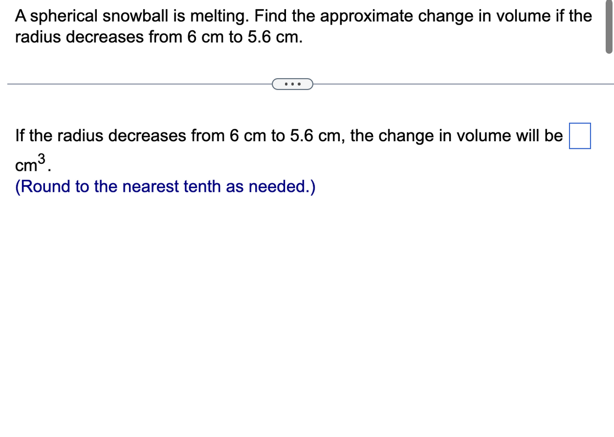 A spherical snowball is melting. Find the approximate change in volume if the
radius decreases from 6 cm to 5.6 cm.
If the radius decreases from 6 cm to 5.6 cm, the change in volume will be
cm³.
(Round to the nearest tenth as needed.)