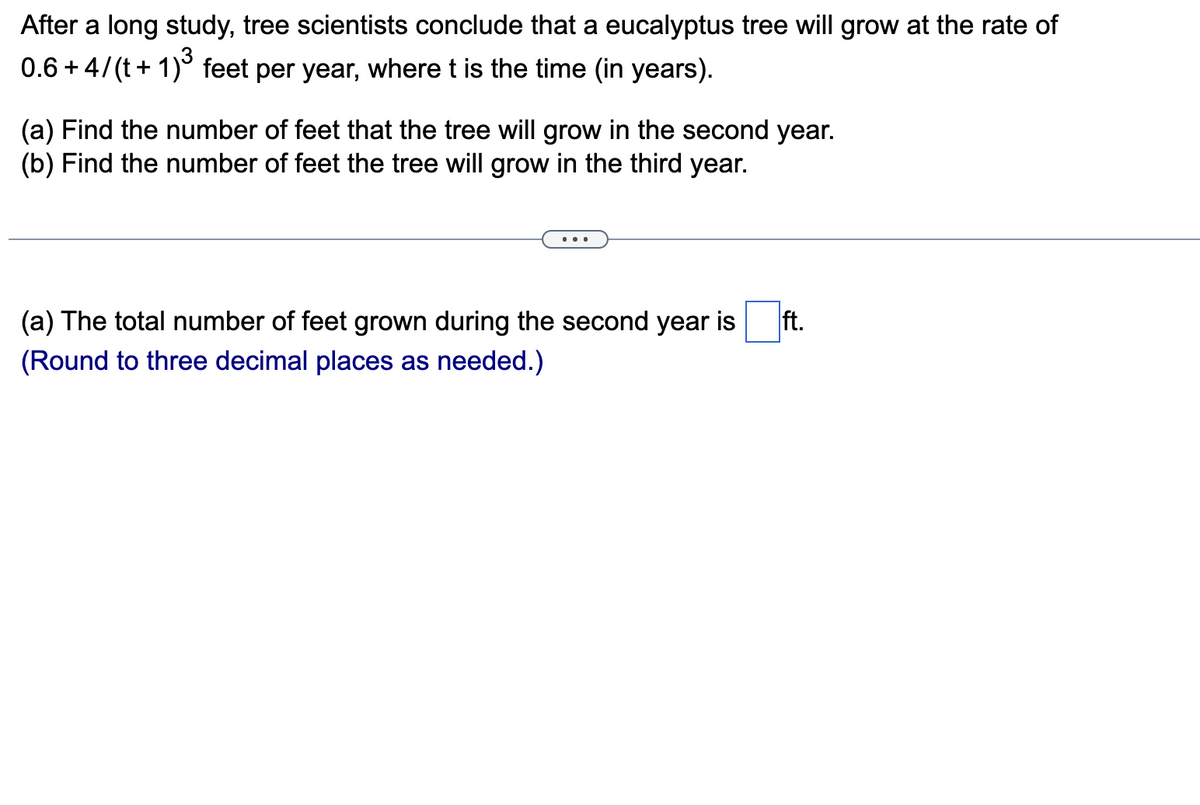 After a long study, tree scientists conclude that a eucalyptus tree will grow at the rate of
0.6+4/(t+1)³ feet per year, where t is the time (in years).
(a) Find the number of feet that the tree will grow in the second year.
(b) Find the number of feet the tree will grow in the third year.
(a) The total number of feet grown during the second year is
(Round to three decimal places as needed.)
ft.