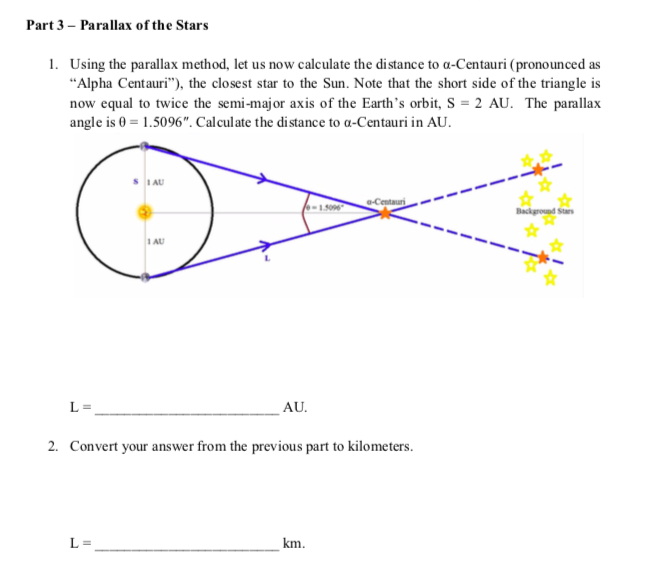 Part 3 – Parallax of the Stars
1. Using the parallax method, let us now calculate the distance to a-Centauri (pronounced as
"Alpha Centauri"), the closest star to the Sun. Note that the short side of the triangle is
now equal to twice the semi-major axis of the Earth's orbit, S = 2 AU. The parallax
angle is 0 = 1.5096". Calculate the distance to a-Centauri in AU.
I AU
Centauri
Background Stars
I AU
L =
AU.
2. Convert your answer from the previous part to kilometers.
L =
km.
