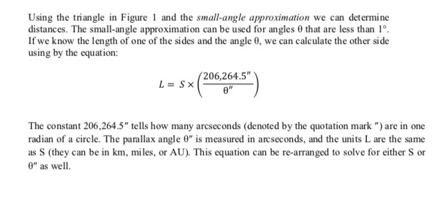 Using the triangle in Figure 1 and the small-angle approximation we can determine
distances. The small-angle approximation can be used for angles 0 that are less than 1°.
If we know the length of one of the sides and the angle 0, we can calculate the other side
using by the equation:
L = Sx
(206,264.5"
e"
The constant 206,264.5" tells how many arcseconds (denoted by the quotation mark ") are in one
radian of a circle. The parallax angle 0" is measured in arcseconds, and the units L are the same
as S (they can be in km, miles, or AU). This equation can be re-arranged to solve for either S or
0" as well.
