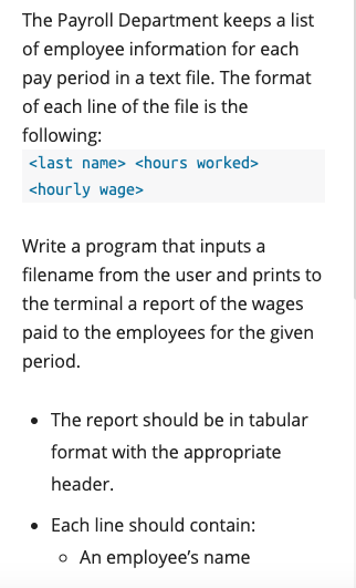 The Payroll Department keeps a list
of employee information for each
pay period in a text file. The format
of each line of the file is the
following:
<last name> <hours worked>
<hourly wage>
Write a program that inputs a
filename from the user and prints to
the terminal a report of the wages
paid to the employees for the given
period.
• The report should be in tabular
format with the appropriate
header.
• Each line should contain:
o An employee's name
