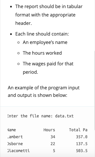 • The report should be in tabular
format with the appropriate
header.
• Each line should contain:
o An employee's name
o The hours worked
o The wages paid for that
period.
An example of the program input
and output is shown below:
Enter the file name: data.txt
Name
Hours
Total Pa
Lambert
34
357.0
Osborne
22
137.5
Giacometti
5
503.5
