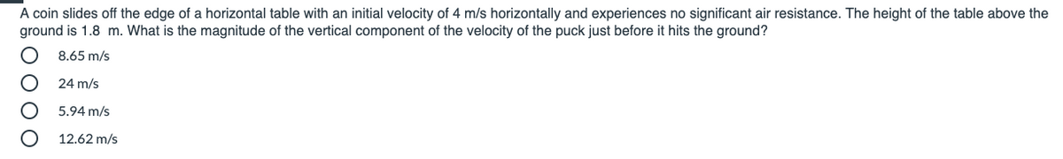 A coin slides off the edge of a horizontal table with an initial velocity of 4 m/s horizontally and experiences no significant air resistance. The height of the table above the
ground is 1.8 m. What is the magnitude of the vertical component of the velocity of the puck just before it hits the ground?
8.65 m/s
24 m/s
5.94 m/s
12.62 m/s
O O O O
