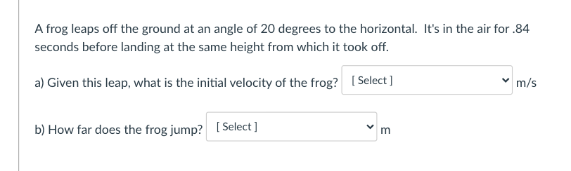 A frog leaps off the ground at an angle of 20 degrees to the horizontal. It's in the air for .84
seconds before landing at the same height from which it took off.
a) Given this leap, what is the initial velocity of the frog? [ Select]
m/s
b) How far does the frog jump? [ Select ]
m
>
