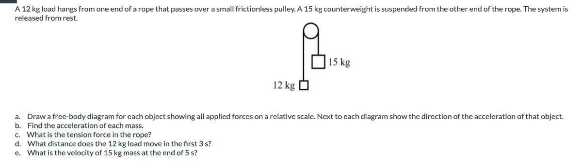 A 12 kg load hangs from one end of a rope that passes over a small frictionless pulley. A 15 kg counterweight is suspended from the other end of the rope. The system is
released from rest.
15 kg
12 kg
a. Draw a free-body diagram for each object showing all applied forces on a relative scale. Next to each diagram show the direction of the acceleration of that object.
b. Find the acceleration of each mass.
c. What is the tension force in the rope?
d. What distance does the 12 kg load move in the first 3 s?
e. What is the velocity of 15 kg mass at the end of 5 s?
