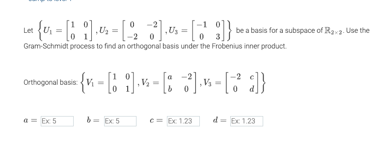 0-2
-1 0
Let
· { v₁ = [1 ¦] ‚½¹₂ = [ 2₂ -3²]‚ U = [1¹3]
Gram-Schmidt process to find an orthogonal basis under the Frobenius inner product.
Orthogonal basis: V₁
a = Ex: 5
a
-2
{ x = [₂] = [3] = [3²]}
0
b = Ex: 5
be a basis for a subspace of R2x2. Use the
c = Ex: 1.23
d = Ex: 1.23