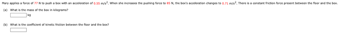 Mary applies a force of 77 N to push a box with an acceleration of 0.55 m/s2. When she increases the pushing force to 85 N, the box's acceleration changes to 0.71 m/s2. There is a constant friction force present between the floor and the box.
(a) What
the mass of the box in kilograms?
kg
(b) What is the coefficient of kinetic friction between the floor and the box?
