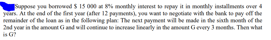 Suppose you borrowed $ 15 000 at 8% monthly interest to repay it in monthly installments over 4
years. At the end of the first year (after 12 payments), you want to negotiate with the bank to pay off the
remainder of the loan as in the following plan: The next payment will be made in the sixth month of the
2nd year in the amount G and will continue to increase linearly in the amount G every 3 months. Then what
is G?
