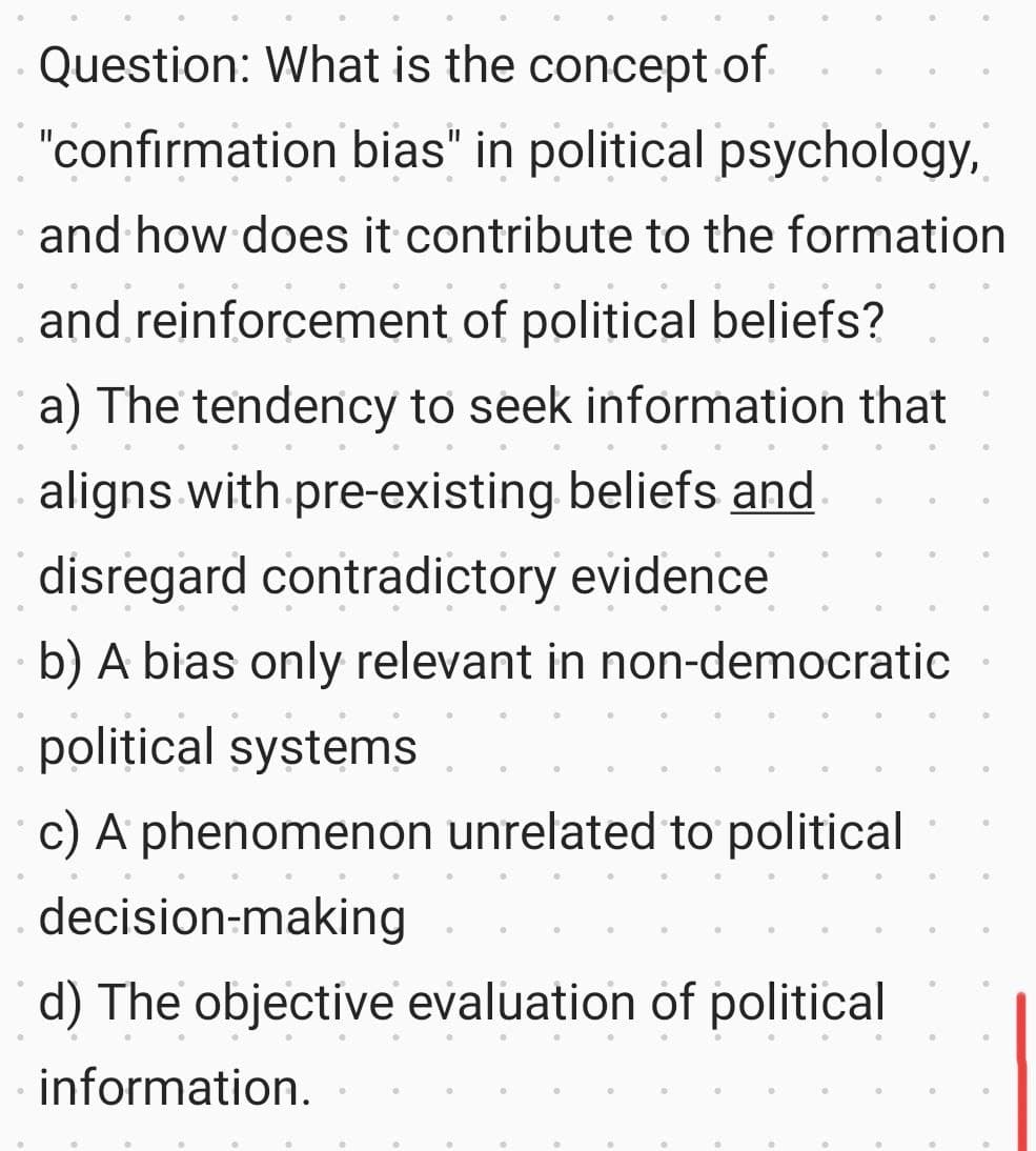 0
Question: What is the concept of
"confirmation bias" in political psychology,
and how does it contribute to the formation
and reinforcement of political beliefs?
a) The tendency to seek information that
aligns with pre-existing beliefs and
disregard contradictory evidence
b) A bias only relevant in non-democratic
political systems
c) A phenomenon unrelated to political
decision-making
d) The objective evaluation of political
information.