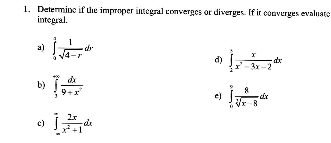 1. Determine if the improper integral converges or diverges. If it converges evaluate
integral.
a)
b)
4
0 V4-r
+00
dx
9+x²
dr
2x
c) ] 24 dx
+1
-8
d)
e)
5
2
9
x
x²-3x-2
√√x-8²
0
dx
- dx