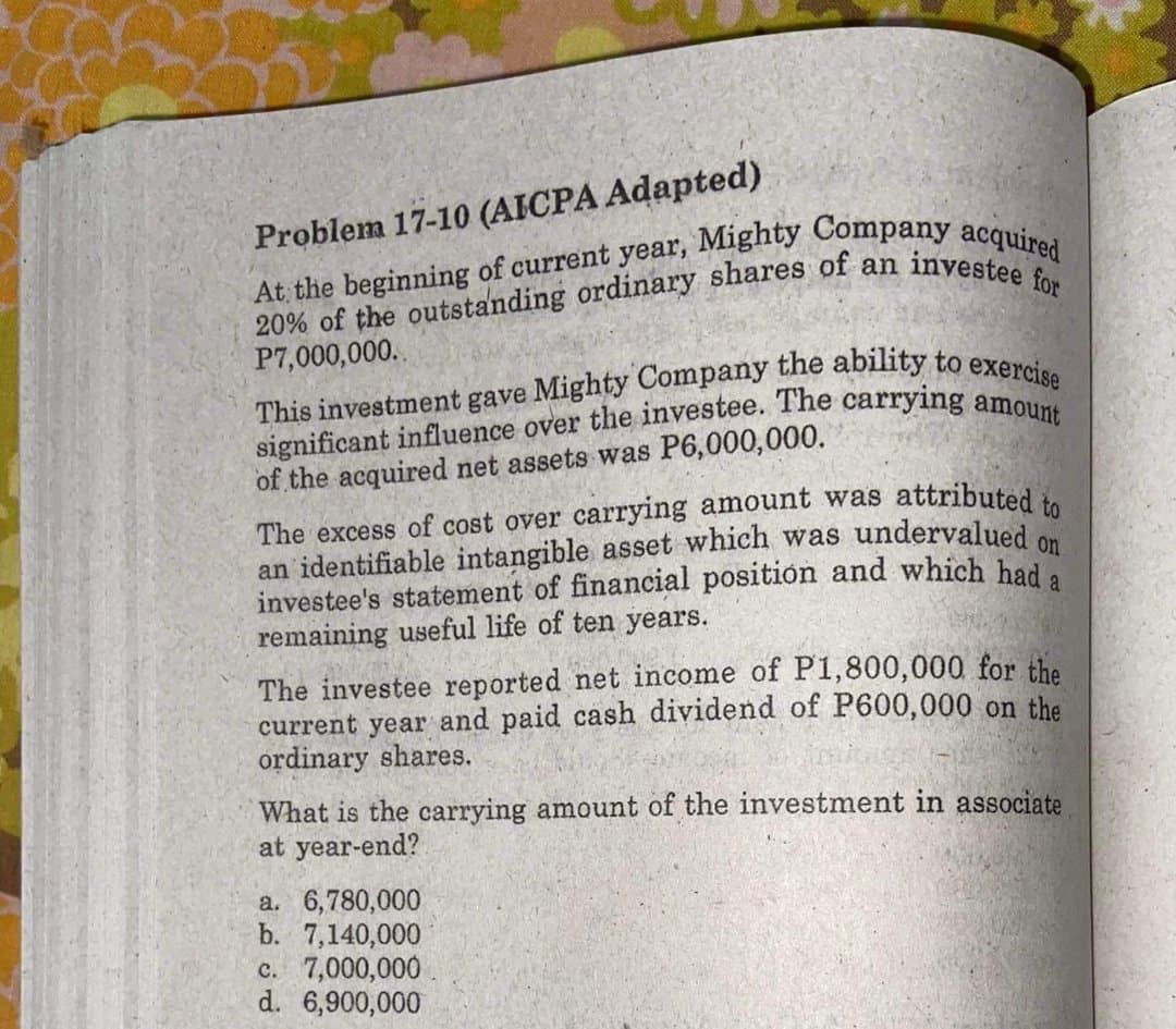 Problem 17-10 (AICPA Adapted)
P7,000,000..
of the acquired net assets was P6,000,000.
The excess of cost over carrying amount was attributed i.
an identifiable intangible asset which was undervalued
investee's statement of financial positión and which had .
remaining useful life of ten years.
on
The investee reported net income of P1,800,000 for the
current year and paid cash dividend of P600,000 on the
ordinary shares.
What is the carrying amount of the investment in associate
at year-end?
a. 6,780,000
b. 7,140,000
c. 7,000,000
d. 6,900,000
