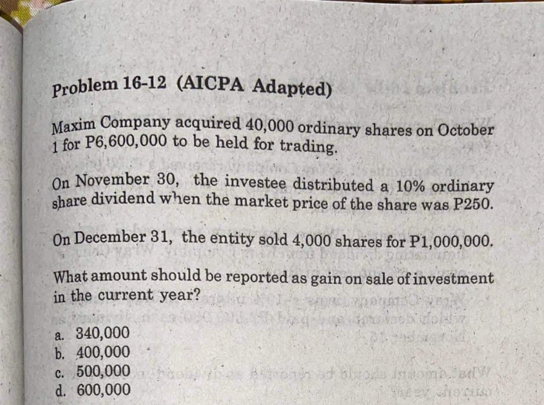 Problem 16-12 (AICPA Adapted)
Maxim Company acquired 40,000 ordinary shares on October
1 for P6,600,000 to be held for trading.
On November 30, the investee distributed a 10% ordinary
share dividend when the market price of the share was P250.
On December 31, the entity sold 4,000 shares for P1,000,000.
What amount should be reported as gain on sale of investment
in the current year?
a. 340,000
b. 400,000
c. 500,000
d. 600,000
