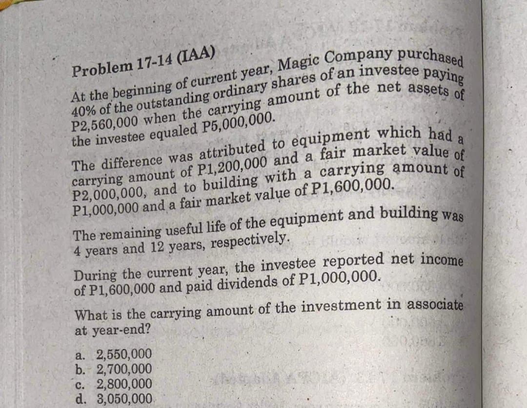 Problem 17-14 (IAA)
the investee equaled P5,000,000.
a
The difference was attributed to equipment which had
P1,000,000 and a fair market value of P1,600,000.
The remaining useful life of the equipment and building was
4 years and 12 years, respectively.
During the current year, the investee reported net income
of P1,600,000 and paid dividends of P1,000,000.
What is the carrying amount of the investment in associate
at year-end?
a. 2,550,000
b. 2,700,000
c. 2,800,000
d. 3,050,000.
