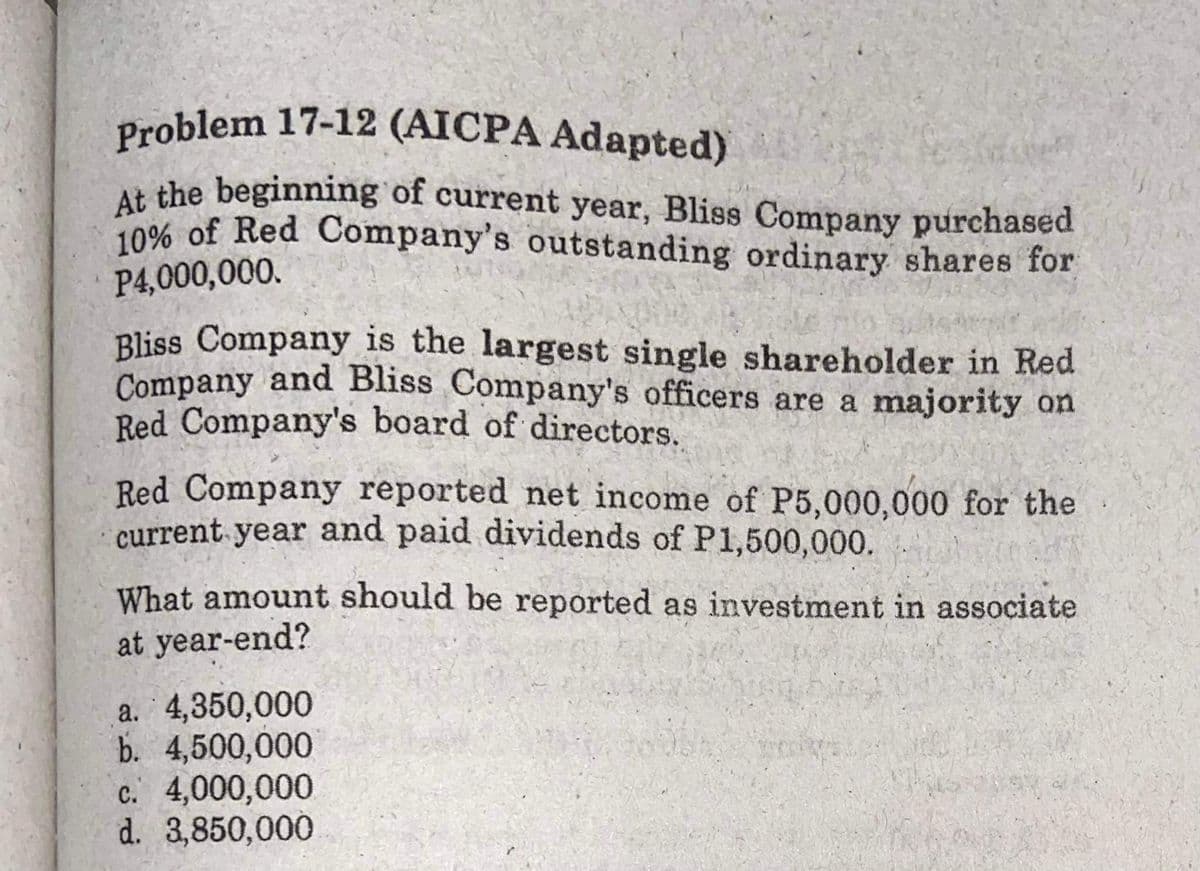 10% of Red Company's outstanding ordinary shares for
Problem 17-12 (AICPA Adapted)
At the beginning of current year, Bliss Company purchased
P4,000,000.
Bliss Company is the largest single shareholder in Red
Company and Bliss Company's officers are a majority on
Red Company's board of directors.
Red Company reported net income of P5,000,000 for the
current year and paid dividends of P1,500,000.
What amount should be reported as investment in associate
at year-end?
a. 4,350,000
b. 4,500,000
c. 4,000,000
d. 3,850,000
