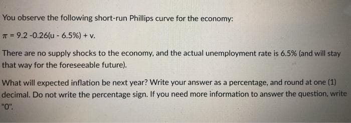 You observe the following short-run Phillips curve for the economy:
T = 9.2 -0.26(u - 6.5%) + v.
There are no supply shocks to the economy, and the actual unemployment rate is 6.5% (and will stay
that way for the foreseeable future).
What will expected inflation be next year? Write your answer as a percentage, and round at one (1)
decimal. Do not write the percentage sign. If you need more information to answer the question, write
"O".

