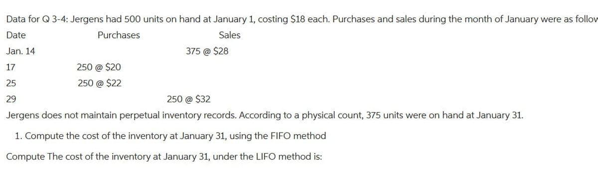 Data for Q 3-4: Jergens had 500 units on hand at January 1, costing $18 each. Purchases and sales during the month of January were as follow
Date
Purchases
Sales
Jan. 14
17
25
29
250 @ $20
250 @ $22
375 @ $28
250 @ $32
Jergens does not maintain perpetual inventory records. According to a physical count, 375 units were on hand at January 31.
1. Compute the cost of the inventory at January 31, using the FIFO method
Compute The cost of the inventory at January 31, under the LIFO method is: