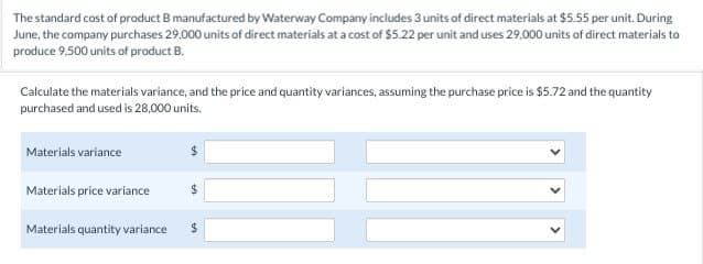 The standard cost of product B manufactured by Waterway Company includes 3 units of direct materials at $5.55 per unit. During
June, the company purchases 29,000 units of direct materials at a cost of $5.22 per unit and uses 29,000 units of direct materials to
produce 9,500 units of product B.
Calculate the materials variance, and the price and quantity variances, assuming the purchase price is $5.72 and the quantity
purchased and used is 28,000 units.
Materials variance
Materials price variance
Materials quantity variance
